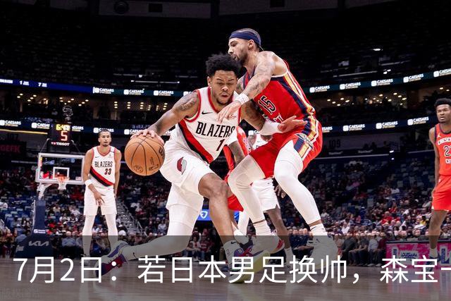 7月2日：若日本男足换帅，森宝一后继任者有这6位人选，谁能助力再次冲击大力神杯